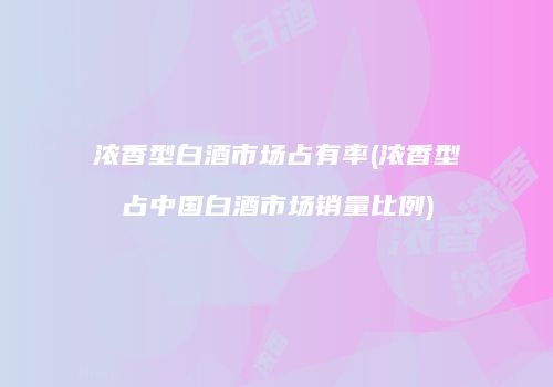 浓香型白酒市场占有率(浓香型占中国白酒市场销量比例)