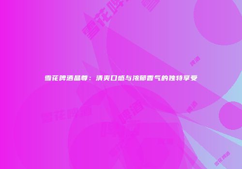 雪花啤酒晶尊：清爽口感与浓郁香气的独特享受