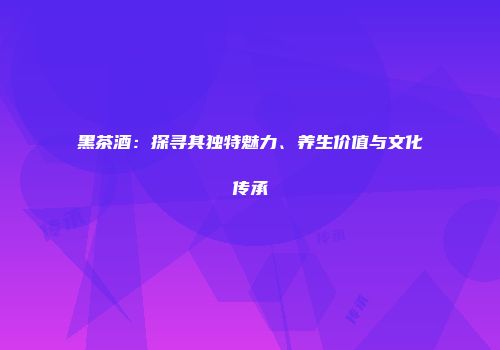 黑茶酒：探寻其独特魅力、养生价值与文化传承