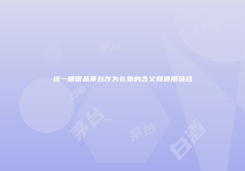 送一箱精品茅台作为礼物的含义和适用场合