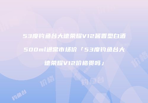53度钓鱼台大德荣耀V12酱香型白酒500ml通常市场价「53度钓鱼台大德荣耀V12价格贵吗」
