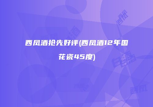 西凤酒抢先好评(西凤酒12年国花瓷45度)