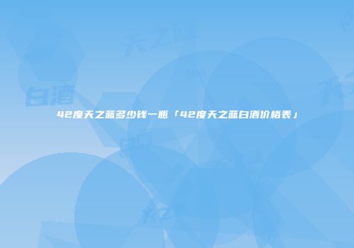 42度天之蓝多少钱一瓶「42度天之蓝白酒价格表」