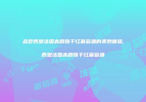 品尝西堡法国赤霞珠干红葡萄酒的美妙体验,西堡法国赤霞珠干红葡萄酒