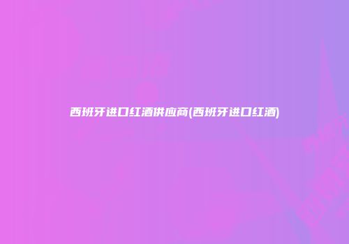 西班牙进口红酒供应商(西班牙进口红酒)