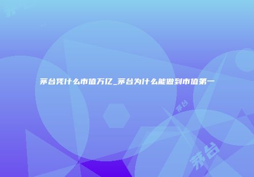 茅台凭什么市值万亿_茅台为什么能做到市值第一