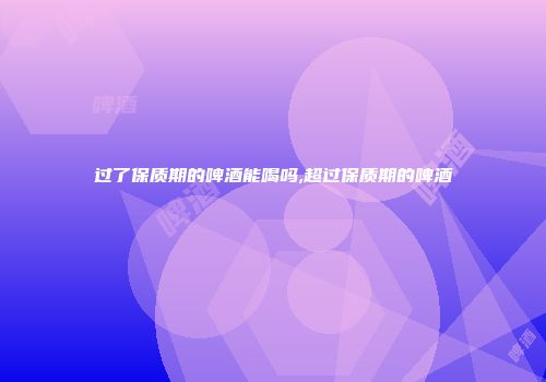 过了保质期的啤酒能喝吗,超过保质期的啤酒