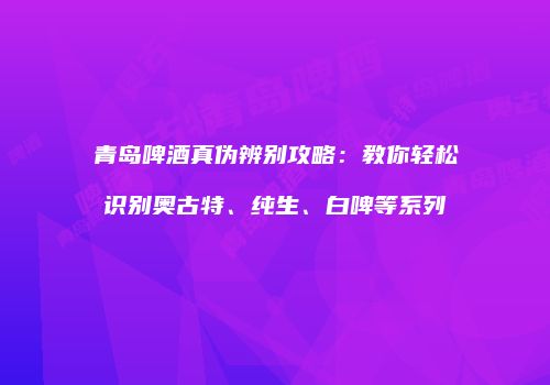 青岛啤酒真伪辨别攻略：教你轻松识别奥古特、纯生、白啤等系列