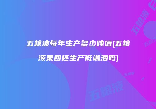 五粮液每年生产多少吨酒(五粮液集团还生产低端酒吗)