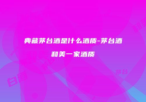 典藏茅台酒是什么酒质-茅台酒和美一家酒质