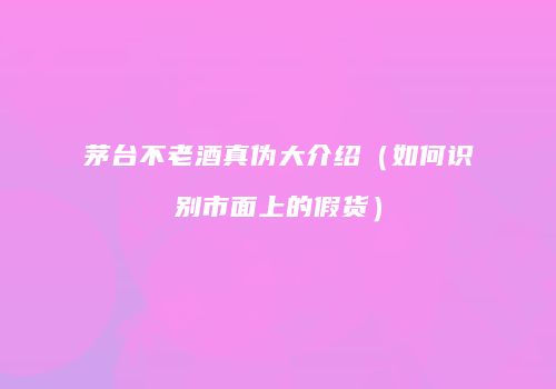 茅台不老酒真伪大介绍（如何识别市面上的假货）