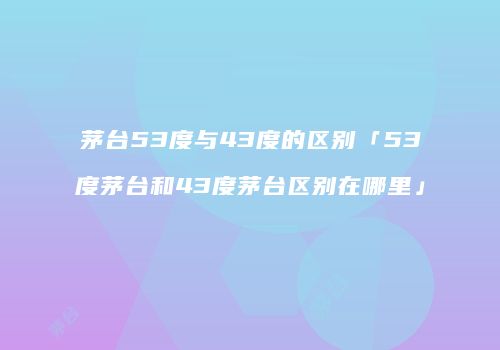 茅台53度与43度的区别「53度茅台和43度茅台区别在哪里」