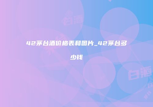 42茅台酒价格表和图片_42茅台多少钱