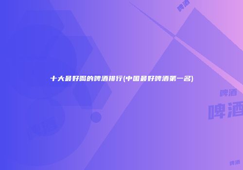 十大最好喝的啤酒排行(中国最好啤酒第一名)