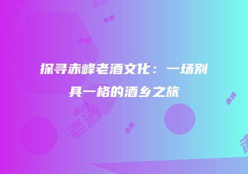 探寻赤峰老酒文化：一场别具一格的酒乡之旅