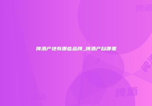 啤酒产地有哪些品牌_啤酒产自哪里