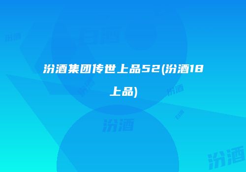 汾酒集团传世上品52(汾酒18上品)