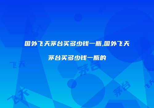 国外飞天茅台买多少钱一瓶,国外飞天茅台买多少钱一瓶的