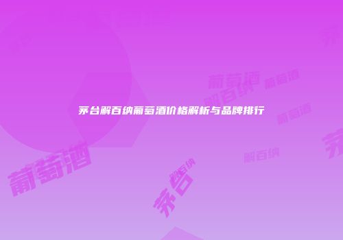 茅台解百纳葡萄酒价格解析与品牌排行