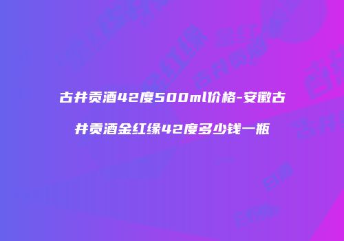 古井贡酒42度500ml价格-安徽古井贡酒金红缘42度多少钱一瓶