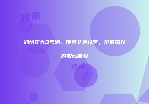 郑州正九3号酒：传承非遗技艺，价值飙升的收藏佳酿