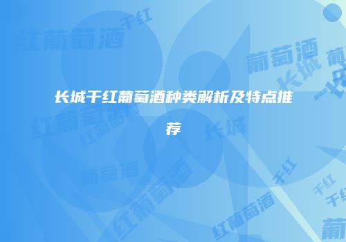 长城干红葡萄酒种类解析及特点推荐