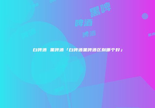 白啤酒 黑啤酒「白啤酒黑啤酒区别哪个好」