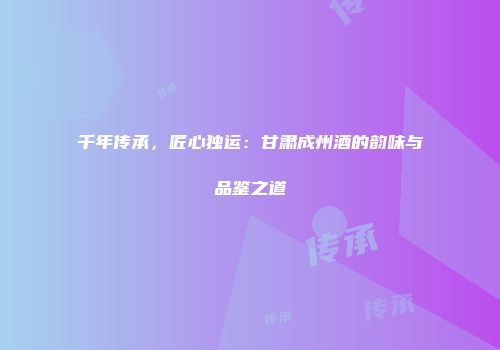 千年传承，匠心独运：甘肃成州酒的韵味与品鉴之道