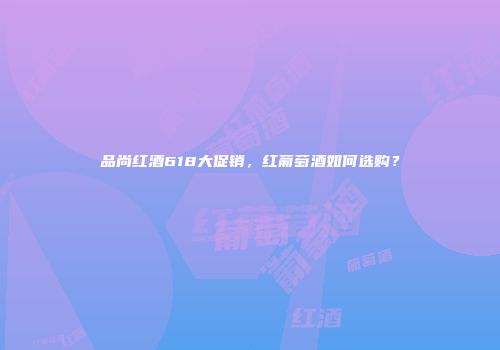 品尚红酒618大促销，红葡萄酒如何选购？