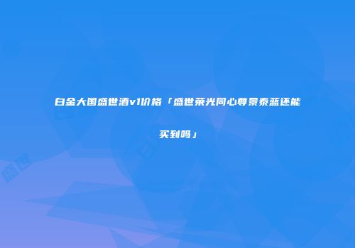 白金大国盛世酒v1价格「盛世荣光同心尊景泰蓝还能买到吗」