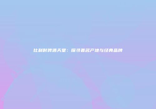 比利时啤酒天堂：探寻著名产地与经典品牌