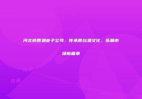 河北桥西酒业子公司：传承邢台酒文化，拓展市场新篇章