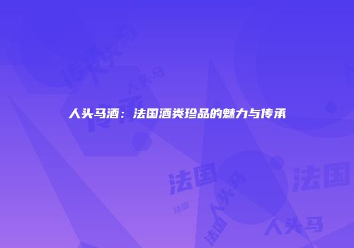 人头马酒：法国酒类珍品的魅力与传承
