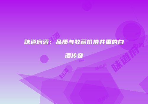 味道府酒：品质与收藏价值并重的白酒传奇