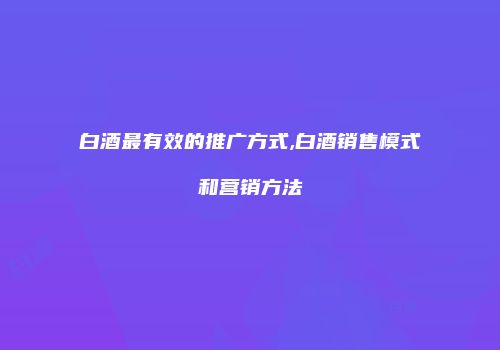 白酒最有效的推广方式,白酒销售模式和营销方法
