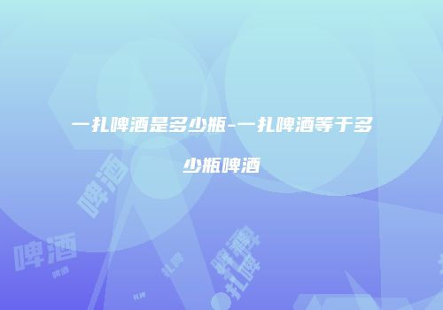 一扎啤酒是多少瓶-一扎啤酒等于多少瓶啤酒