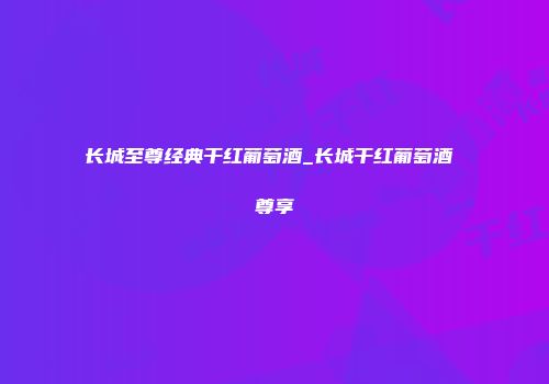 长城至尊经典干红葡萄酒_长城干红葡萄酒 尊享