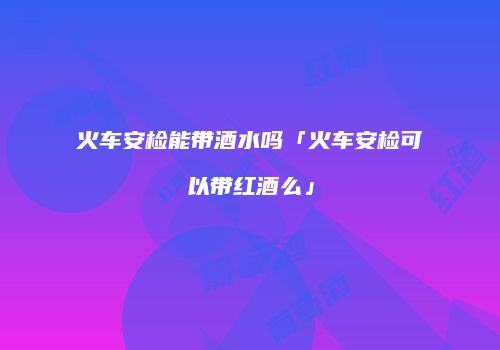 火车安检能带酒水吗「火车安检可以带红酒么」