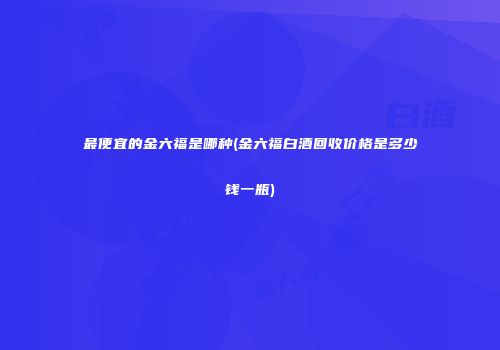 最便宜的金六福是哪种(金六福白酒回收价格是多少钱一瓶)