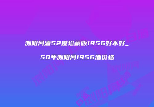 浏阳河酒52度珍藏版1956好不好_50年浏阳河1956酒价格