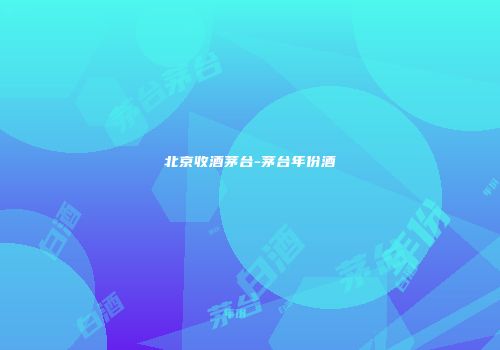北京收酒茅台-茅台年份酒