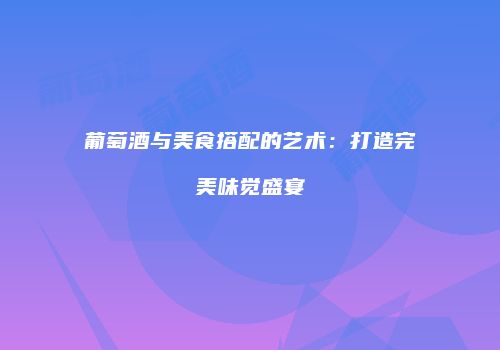 葡萄酒与美食搭配的艺术：打造完美味觉盛宴