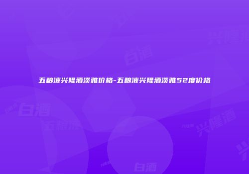 五粮液兴隆酒淡雅价格-五粮液兴隆酒淡雅52度价格