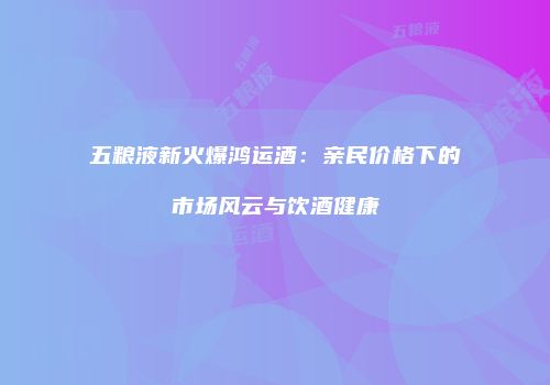 五粮液新火爆鸿运酒：亲民价格下的市场风云与饮酒健康