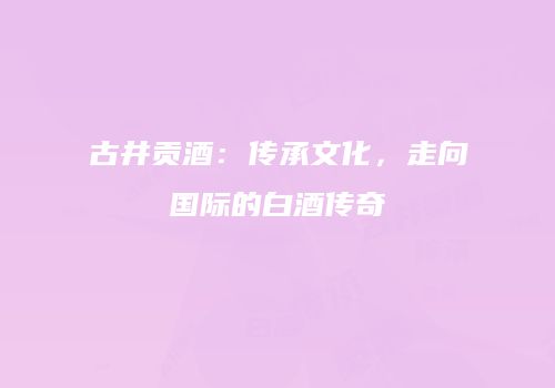古井贡酒：传承文化，走向国际的白酒传奇