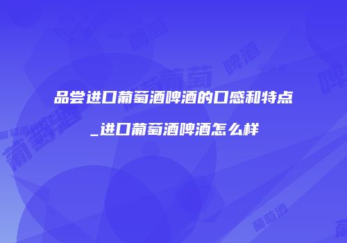 品尝进口葡萄酒啤酒的口感和特点_进口葡萄酒啤酒怎么样