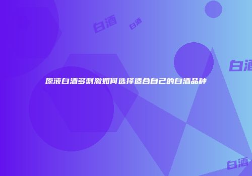 原液白酒多刺激如何选择适合自己的白酒品种