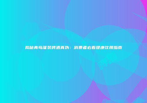 揭秘青岛灌装啤酒真伪：消费者必看健康饮用指南
