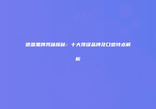 德国黑啤风味探秘：十大顶级品牌及口感特点解析