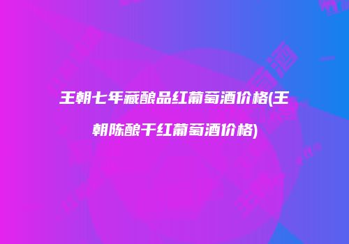 王朝七年藏酿品红葡萄酒价格(王朝陈酿干红葡萄酒价格)